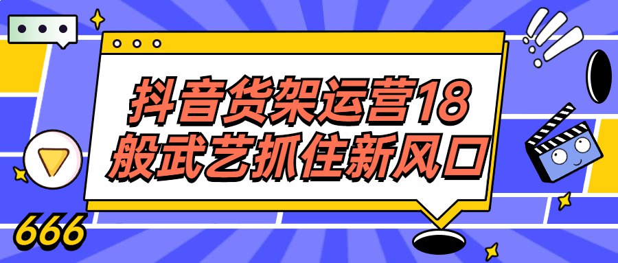 课程抖音货架运营18般武艺抓住新风口