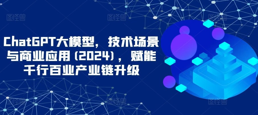 ChatGPT大模型，技术场景与商业应用（2024），赋能千行百业产业链升级